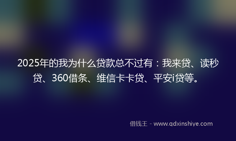 2025年的我为什么贷款总不过有：我来贷、读秒贷、360借条、维信卡卡贷、平安i贷等。