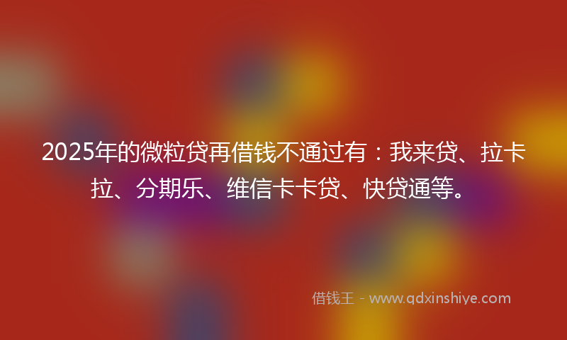2025年的微粒贷再借钱不通过有：我来贷、拉卡拉、分期乐、维信卡卡贷、快贷通等。