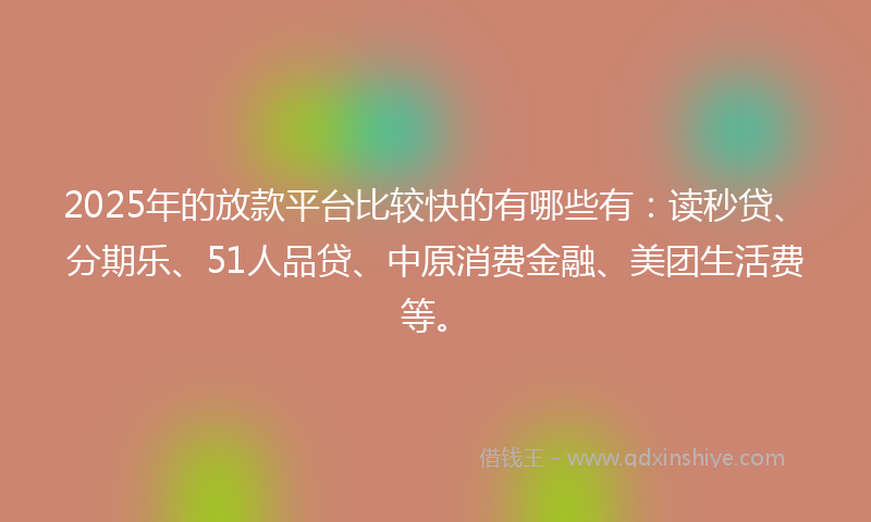 2025年的放款平台比较快的有哪些有：读秒贷、分期乐、51人品贷、中原消费金融、美团生活费等。