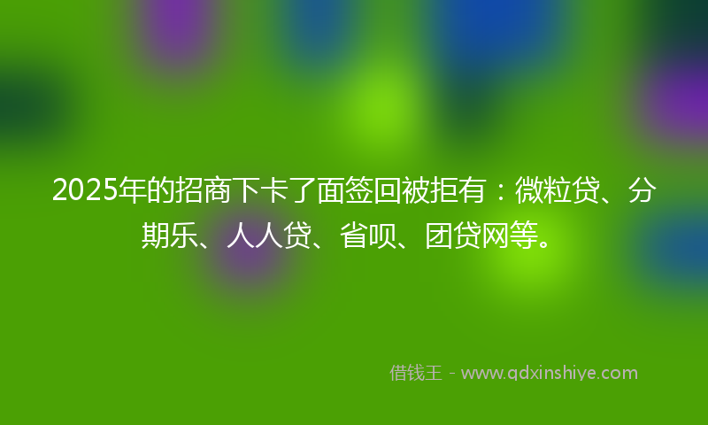2025年的招商下卡了面签回被拒有：微粒贷、分期乐、人人贷、省呗、团贷网等。