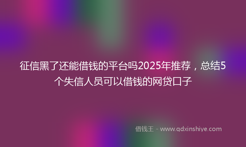 征信黑了还能借钱的平台吗2025年推荐，总结5个失信人员可以借钱的网贷口子