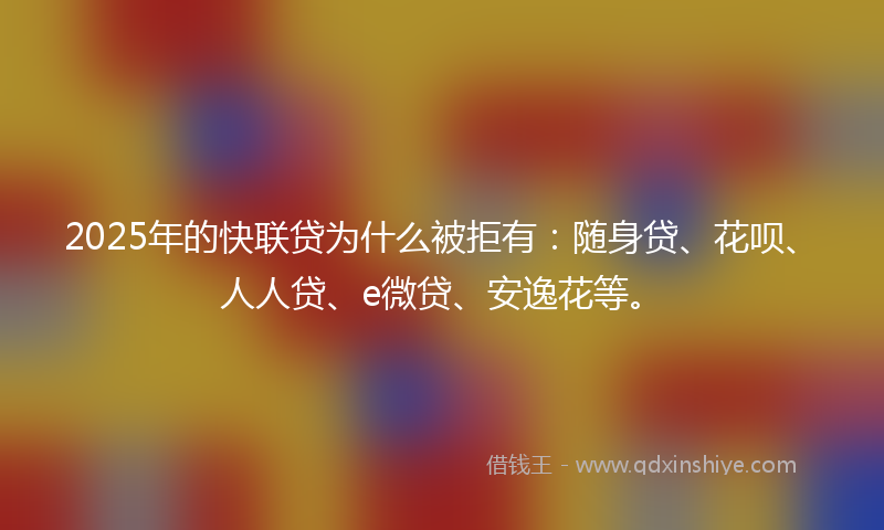 2025年的快联贷为什么被拒有：随身贷、花呗、人人贷、e微贷、安逸花等。
