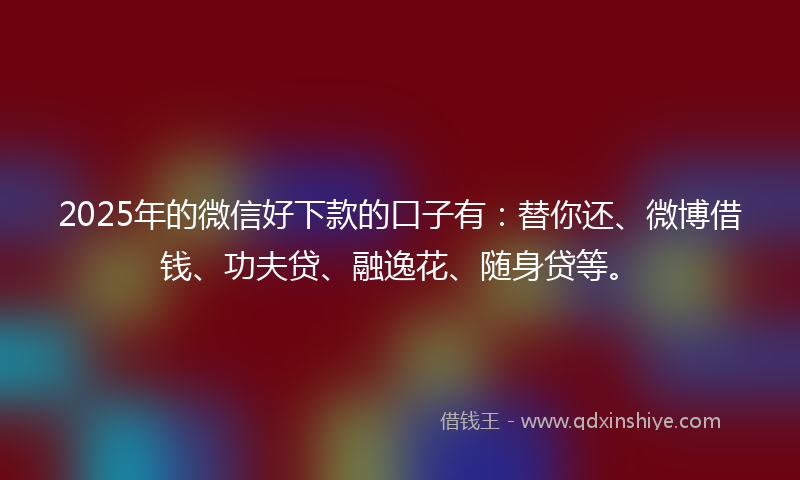 2025年的微信好下款的口子有：替你还、微博借钱、功夫贷、融逸花、随身贷等。