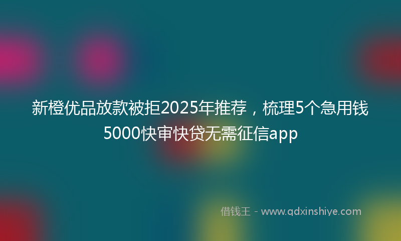 新橙优品放款被拒2025年推荐，梳理5个急用钱5000快审快贷无需征信app