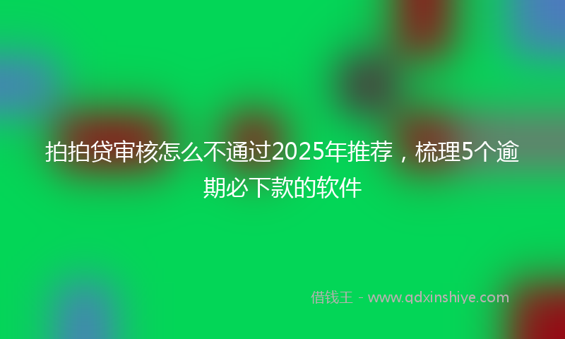 拍拍贷审核怎么不通过2025年推荐，梳理5个逾期必下款的软件