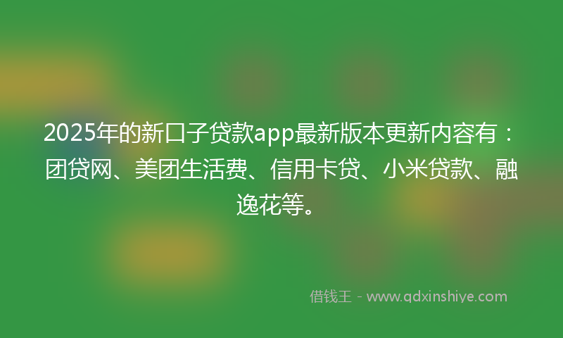 2025年的新口子贷款app最新版本更新内容有：团贷网、美团生活费、信用卡贷、小米贷款、融逸花等。