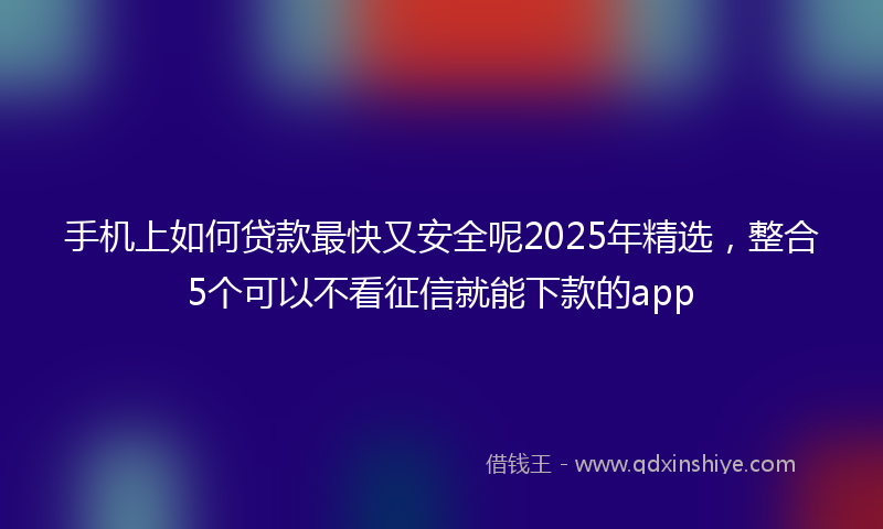 手机上如何贷款最快又安全呢2025年精选，整合5个可以不看征信就能下款的app