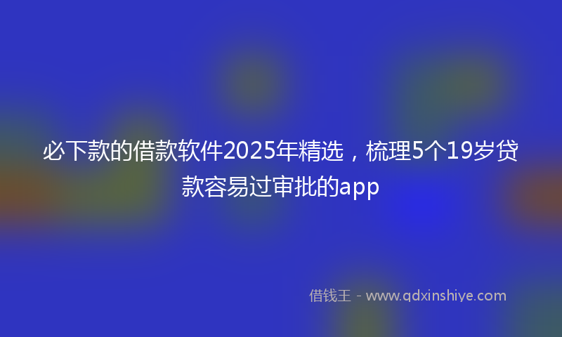 必下款的借款软件2025年精选，梳理5个19岁贷款容易过审批的app