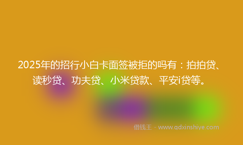 2025年的招行小白卡面签被拒的吗有：拍拍贷、读秒贷、功夫贷、小米贷款、平安i贷等。