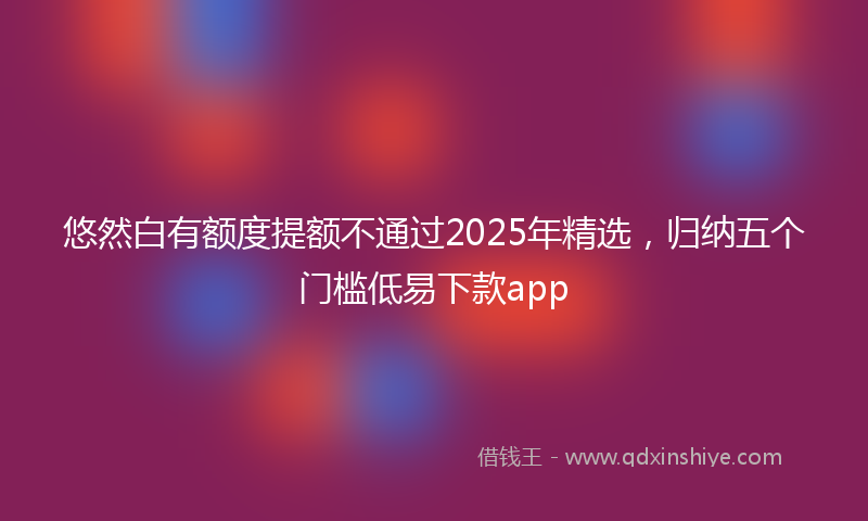 悠然白有额度提额不通过2025年精选，归纳五个门槛低易下款app