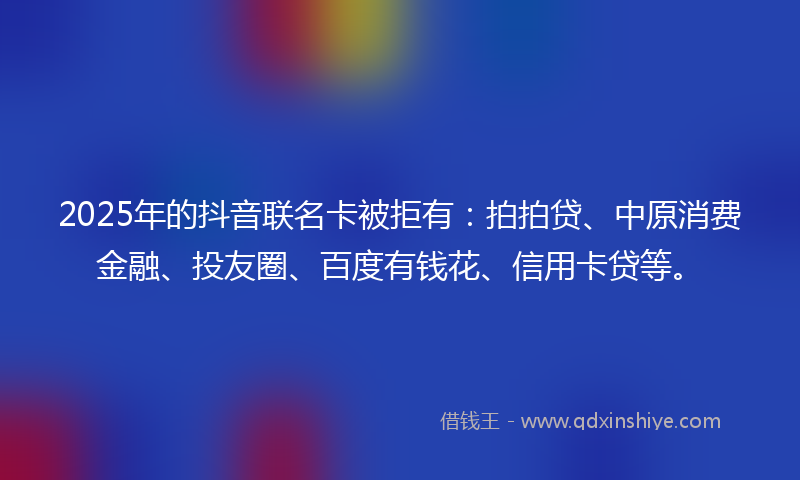 2025年的抖音联名卡被拒有：拍拍贷、中原消费金融、投友圈、百度有钱花、信用卡贷等。