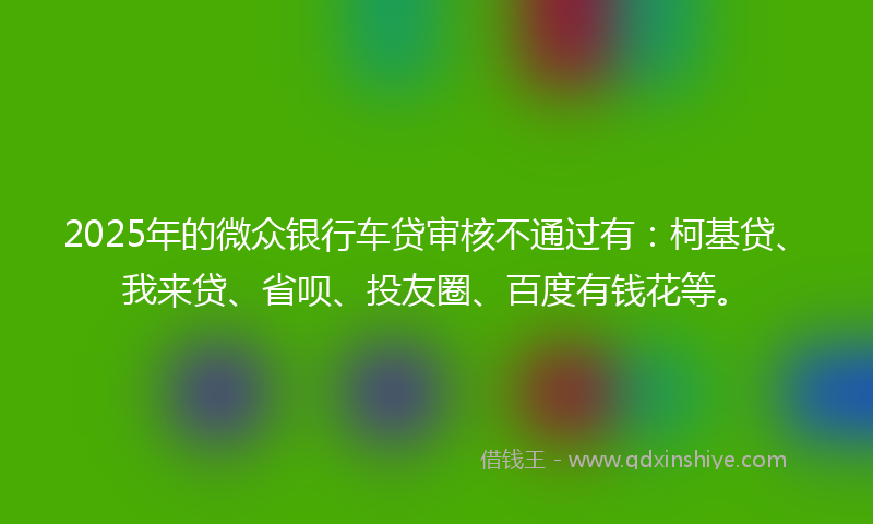 2025年的微众银行车贷审核不通过有：柯基贷、我来贷、省呗、投友圈、百度有钱花等。
