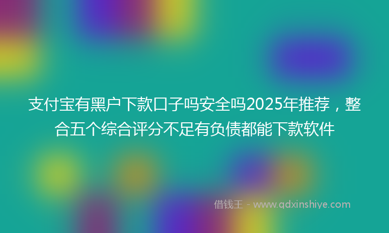 支付宝有黑户下款口子吗安全吗2025年推荐，整合五个综合评分不足有负债都能下款软件