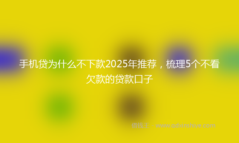 手机贷为什么不下款2025年推荐，梳理5个不看欠款的贷款口子
