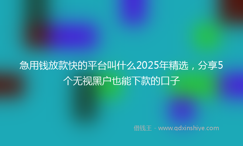 急用钱放款快的平台叫什么2025年精选，分享5个无视黑户也能下款的口子