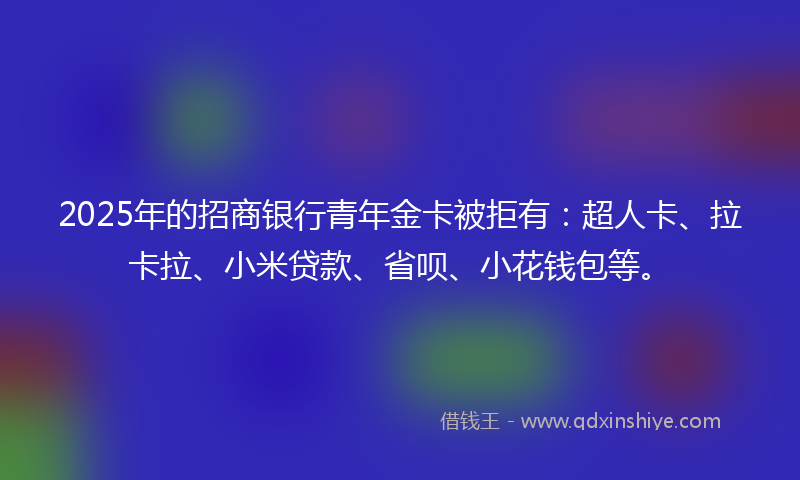 2025年的招商银行青年金卡被拒有：超人卡、拉卡拉、小米贷款、省呗、小花钱包等。