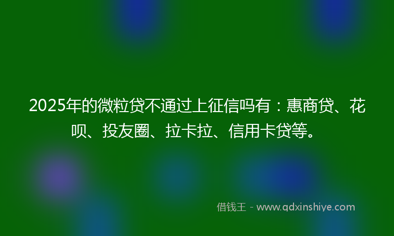 2025年的微粒贷不通过上征信吗有：惠商贷、花呗、投友圈、拉卡拉、信用卡贷等。