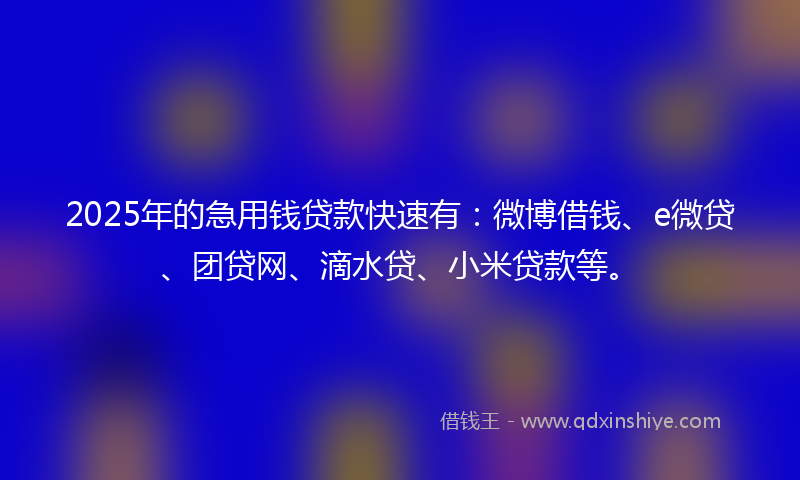 2025年的急用钱贷款快速有：微博借钱、e微贷、团贷网、滴水贷、小米贷款等。