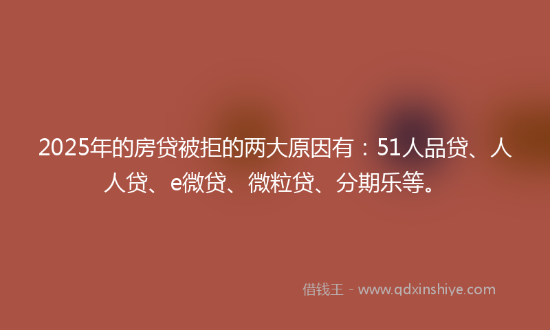 2025年的房贷被拒的两大原因有：51人品贷、人人贷、e微贷、微粒贷、分期乐等。