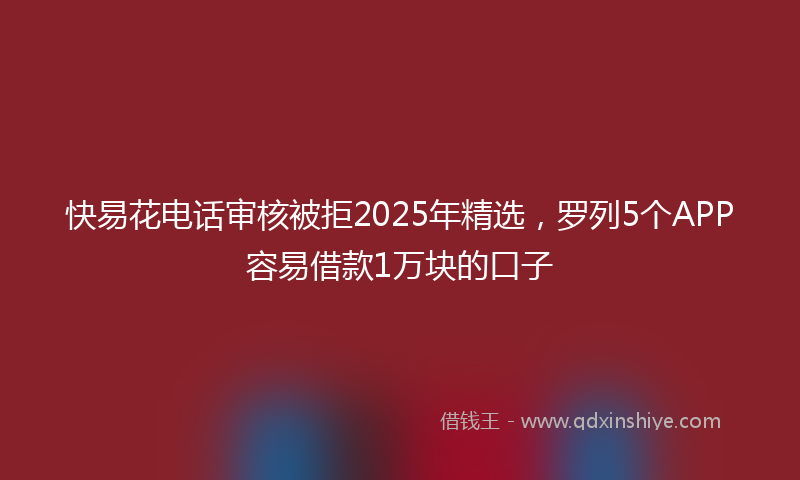 快易花电话审核被拒2025年精选，罗列5个APP容易借款1万块的口子