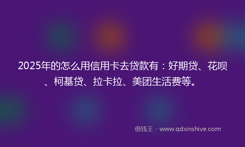 2025年的怎么用信用卡去贷款有：好期贷、花呗、柯基贷、拉卡拉、美团生活费等。