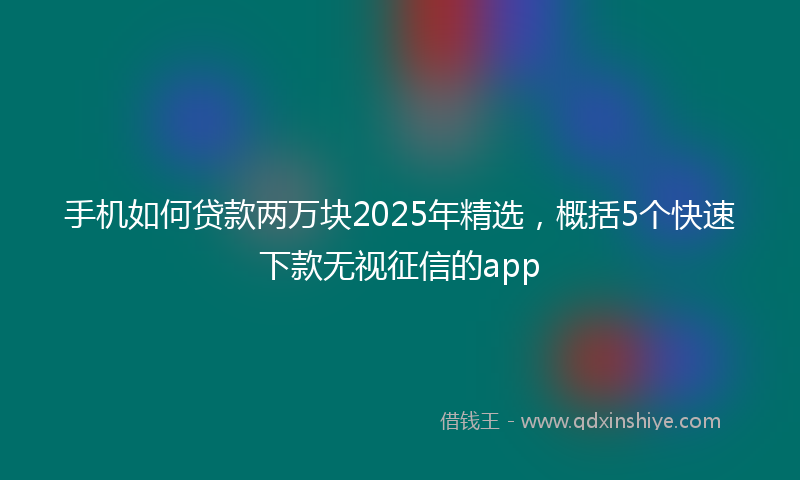 手机如何贷款两万块2025年精选，概括5个快速下款无视征信的app