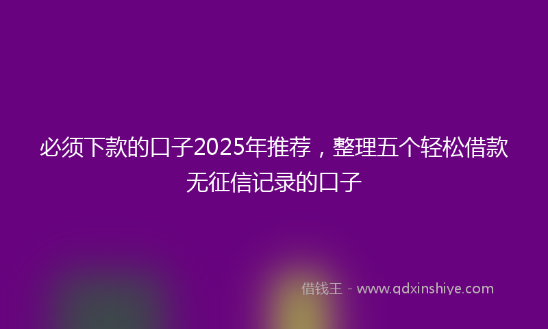 必须下款的口子2025年推荐，整理五个轻松借款无征信记录的口子