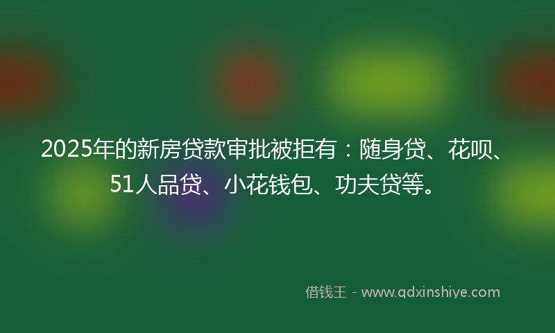 2025年的新房贷款审批被拒有：随身贷、花呗、51人品贷、小花钱包、功夫贷等。