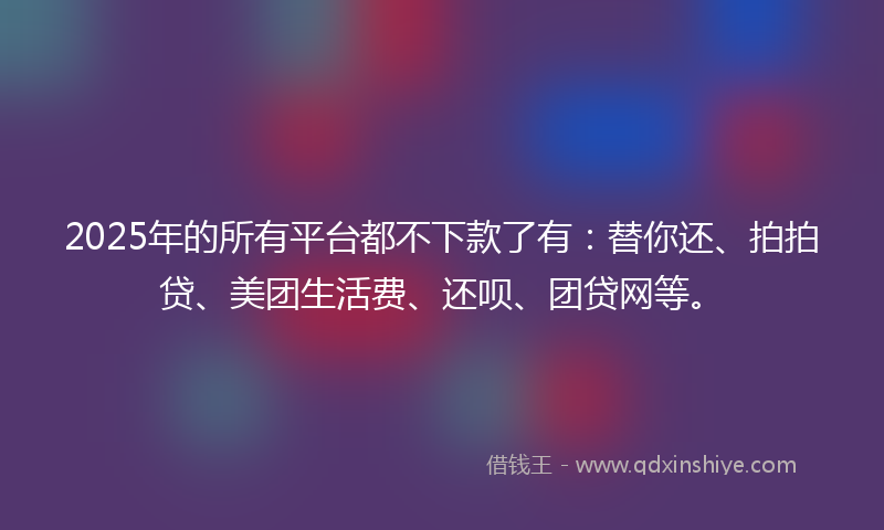 2025年的所有平台都不下款了有：替你还、拍拍贷、美团生活费、还呗、团贷网等。