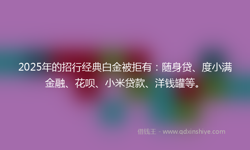 2025年的招行经典白金被拒有：随身贷、度小满金融、花呗、小米贷款、洋钱罐等。