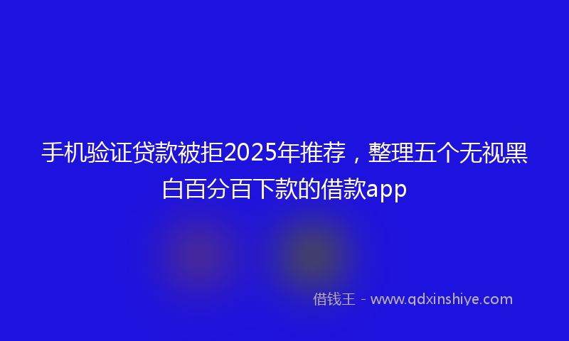 手机验证贷款被拒2025年推荐，整理五个无视黑白百分百下款的借款app