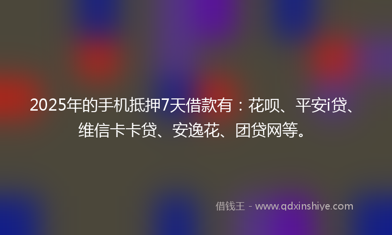 2025年的手机抵押7天借款有：花呗、平安i贷、维信卡卡贷、安逸花、团贷网等。