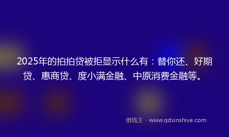 2025年的拍拍贷被拒显示什么有：替你还、好期贷、惠商贷、度小满金融、中原消费金融等。