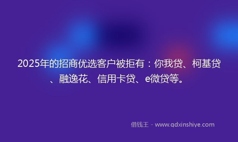 2025年的招商优选客户被拒有：你我贷、柯基贷、融逸花、信用卡贷、e微贷等。