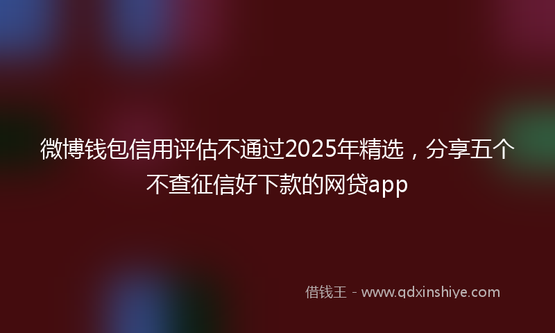 微博钱包信用评估不通过2025年精选，分享五个不查征信好下款的网贷app