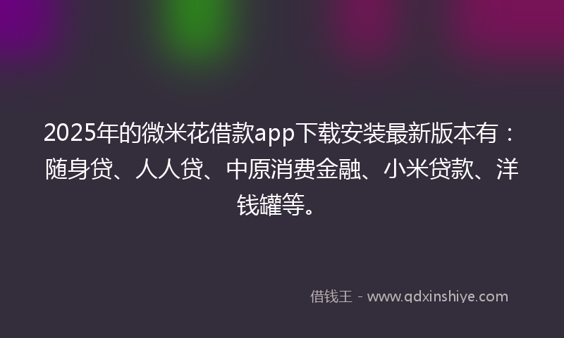 2025年的微米花借款app下载安装最新版本有：随身贷、人人贷、中原消费金融、小米贷款、洋钱罐等。