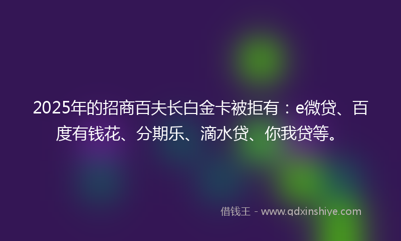 2025年的招商百夫长白金卡被拒有：e微贷、百度有钱花、分期乐、滴水贷、你我贷等。