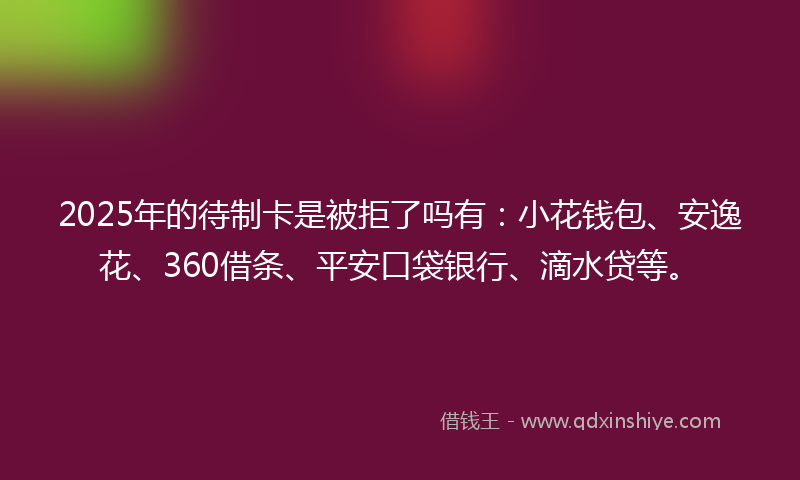 2025年的待制卡是被拒了吗有：小花钱包、安逸花、360借条、平安口袋银行、滴水贷等。