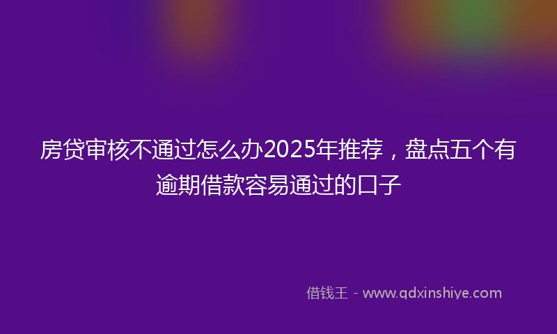 房贷审核不通过怎么办2025年推荐，盘点五个有逾期借款容易通过的口子