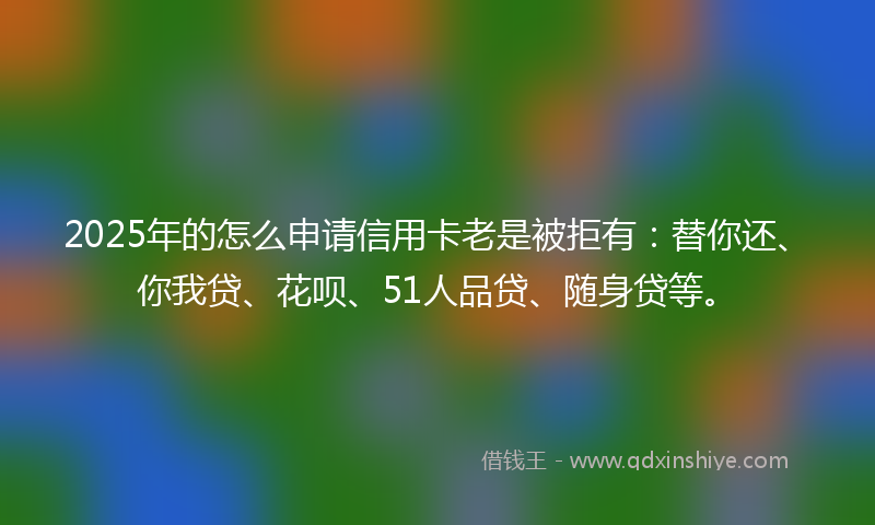 2025年的怎么申请信用卡老是被拒有：替你还、你我贷、花呗、51人品贷、随身贷等。