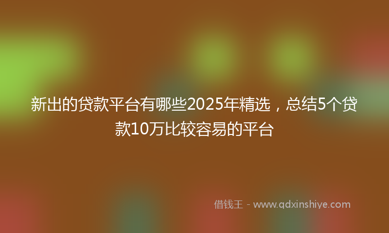 新出的贷款平台有哪些2025年精选，总结5个贷款10万比较容易的平台