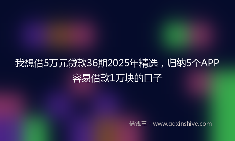 我想借5万元贷款36期2025年精选，归纳5个APP容易借款1万块的口子