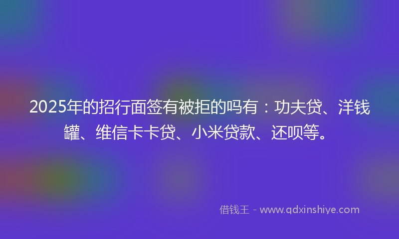 2025年的招行面签有被拒的吗有：功夫贷、洋钱罐、维信卡卡贷、小米贷款、还呗等。