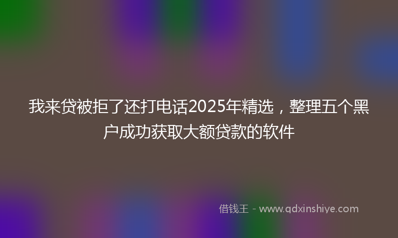我来贷被拒了还打电话2025年精选，整理五个黑户成功获取大额贷款的软件
