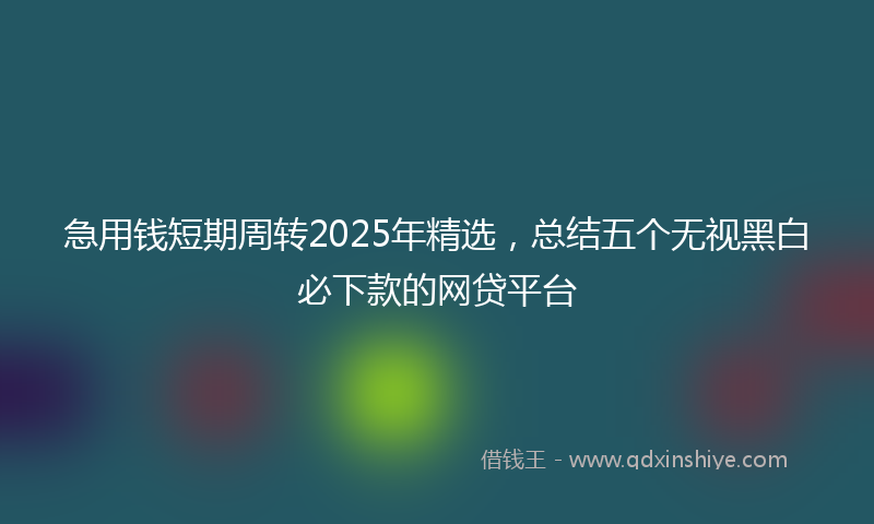 急用钱短期周转2025年精选，总结五个无视黑白必下款的网贷平台