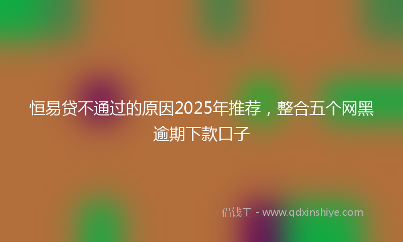 恒易贷不通过的原因2025年推荐，整合五个网黑逾期下款口子