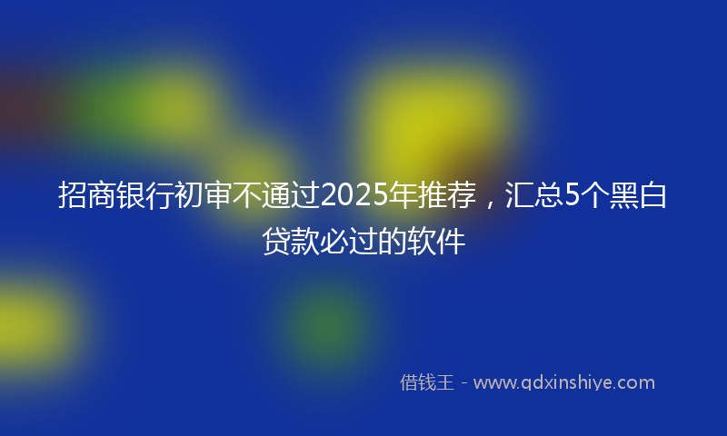 招商银行初审不通过2025年推荐，汇总5个黑白贷款必过的软件
