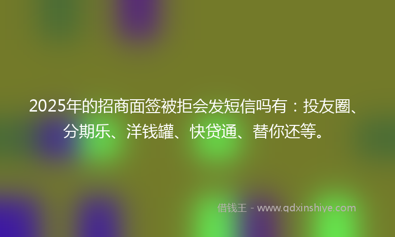2025年的招商面签被拒会发短信吗有：投友圈、分期乐、洋钱罐、快贷通、替你还等。