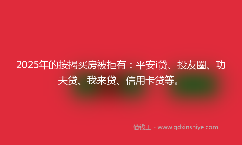 2025年的按揭买房被拒有：平安i贷、投友圈、功夫贷、我来贷、信用卡贷等。