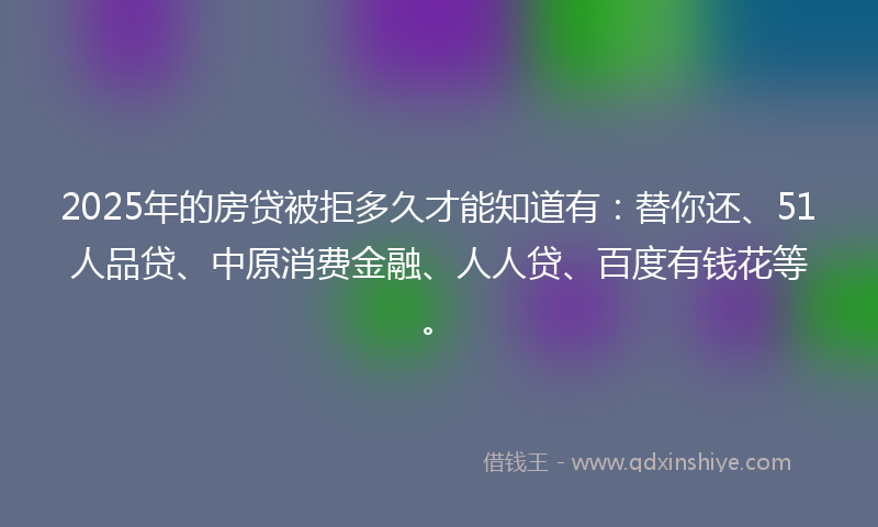 2025年的房贷被拒多久才能知道有：替你还、51人品贷、中原消费金融、人人贷、百度有钱花等。